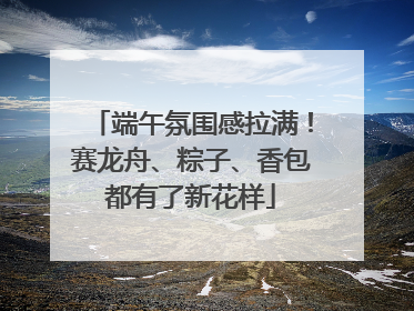 端午氛围感拉满！赛龙舟、粽子、香包都有了新花样